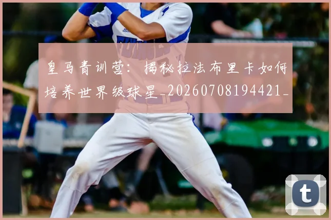 皇马青训营：揭秘拉法布里卡如何培养世界级球星_20260708194421_20260802163800