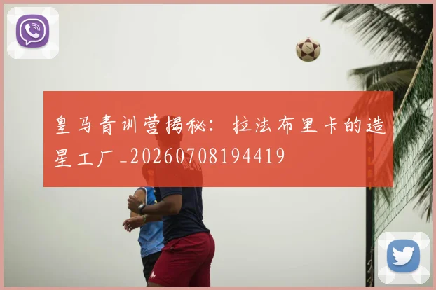 皇马青训营揭秘：拉法布里卡的造星工厂_20260708194419
